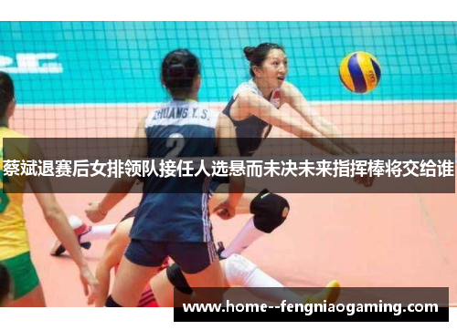 蔡斌退赛后女排领队接任人选悬而未决未来指挥棒将交给谁