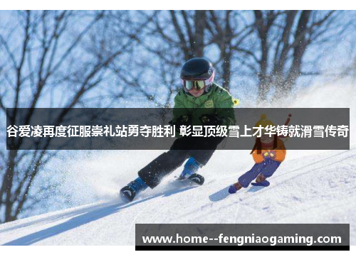 谷爱凌再度征服崇礼站勇夺胜利 彰显顶级雪上才华铸就滑雪传奇