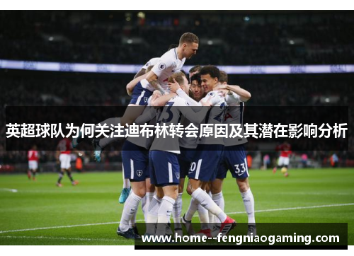 英超球队为何关注迪布林转会原因及其潜在影响分析