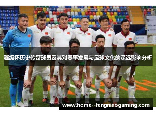 超级杯历史传奇球员及其对赛事发展与足球文化的深远影响分析