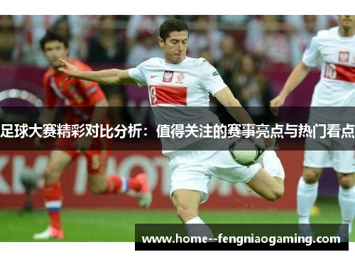 足球大赛精彩对比分析：值得关注的赛事亮点与热门看点