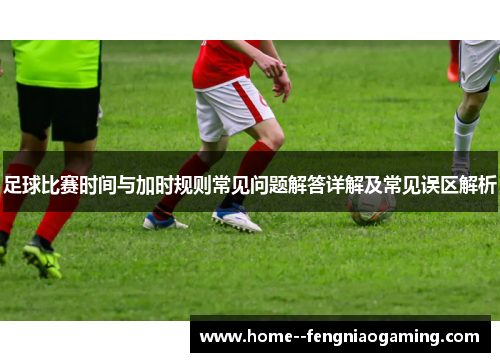 足球比赛时间与加时规则常见问题解答详解及常见误区解析