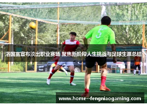 洛国富宣布淡出职业赛场 聚焦新阶段人生挑战与足球生涯总结