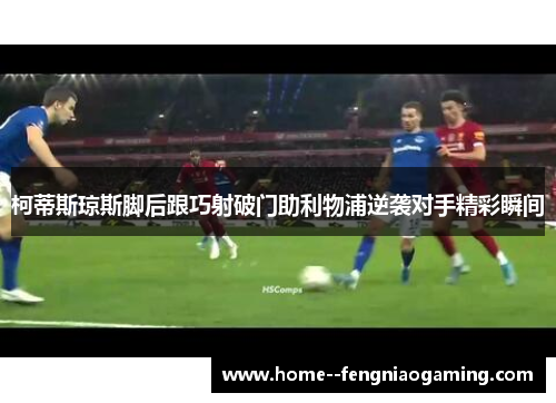 柯蒂斯琼斯脚后跟巧射破门助利物浦逆袭对手精彩瞬间